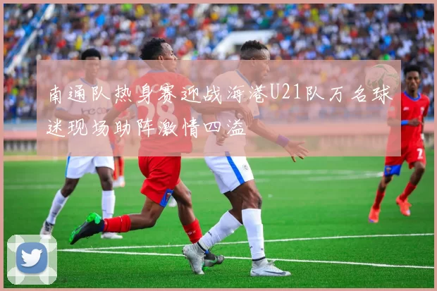 南通队热身赛迎战海港U21队万名球迷现场助阵激情四溢