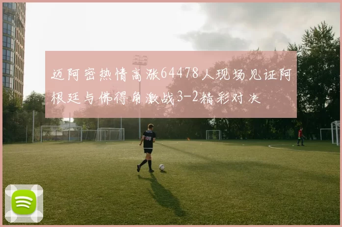 迈阿密热情高涨64478人现场见证阿根廷与佛得角激战3-2精彩对决