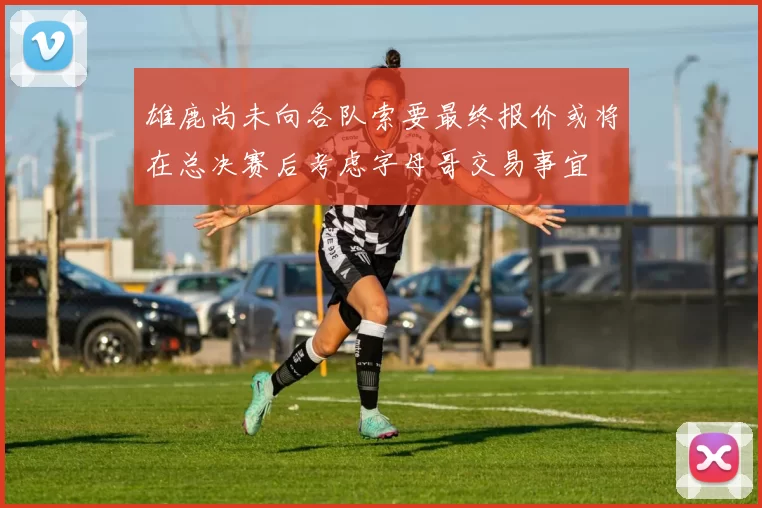 雄鹿尚未向各队索要最终报价或将在总决赛后考虑字母哥交易事宜