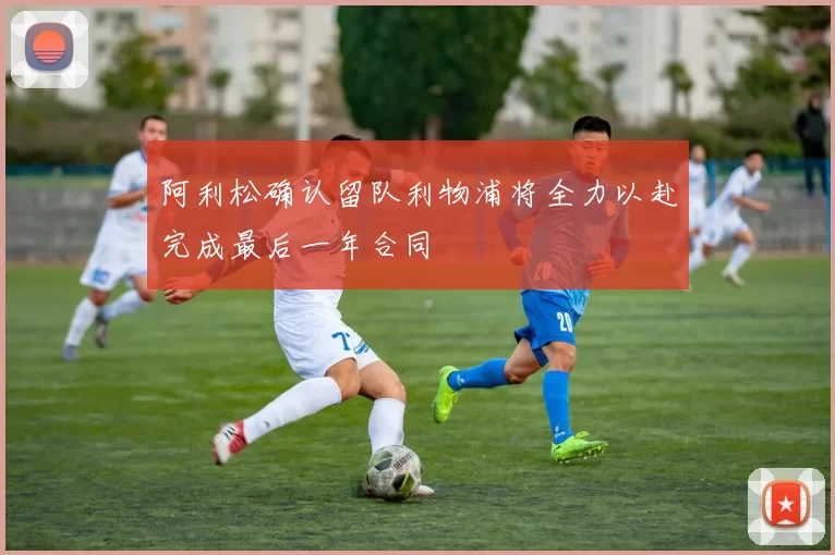 阿利松确认留队利物浦将全力以赴完成最后一年合同
