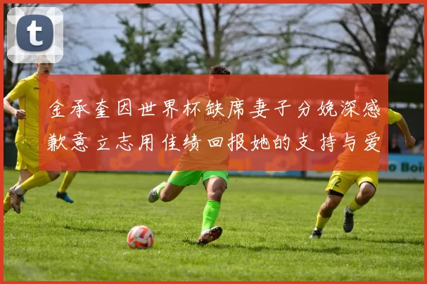 金承奎因世界杯缺席妻子分娩深感歉意立志用佳绩回报她的支持与爱