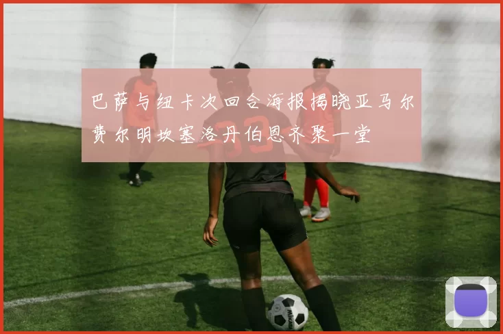 巴萨与纽卡次回合海报揭晓亚马尔费尔明坎塞洛丹伯恩齐聚一堂