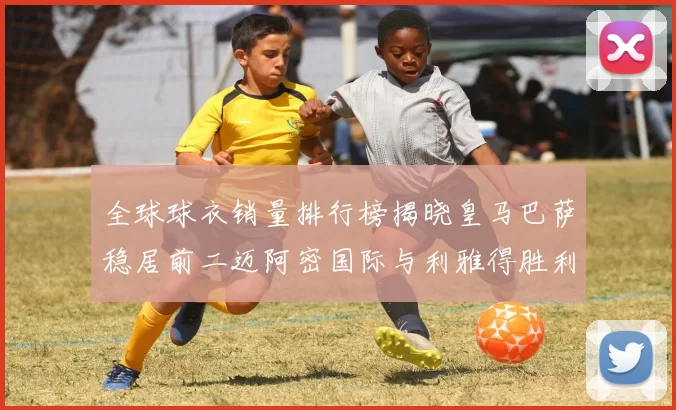 全球球衣销量排行榜揭晓皇马巴萨稳居前二迈阿密国际与利雅得胜利表现抢眼