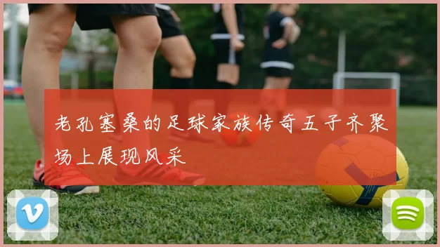 老孔塞桑的足球家族传奇五子齐聚场上展现风采