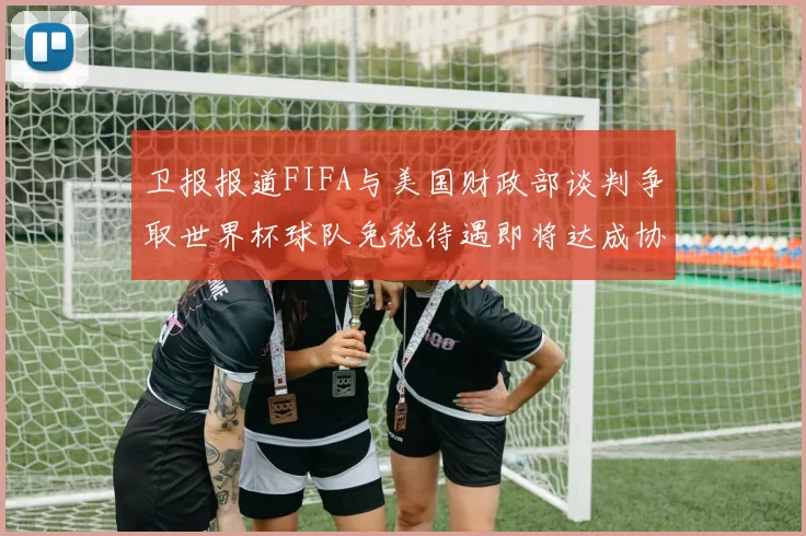 卫报报道FIFA与美国财政部谈判争取世界杯球队免税待遇即将达成协议