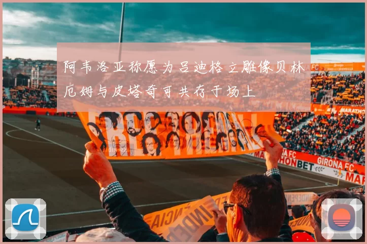 阿韦洛亚称愿为吕迪格立雕像贝林厄姆与皮塔奇可共存于场上