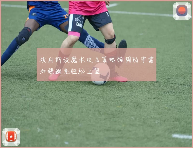 埃利斯谈魔术攻击策略强调防守需加强避免轻松上篮