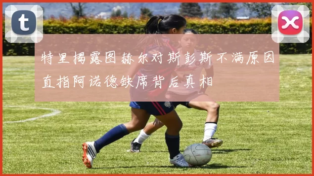 特里揭露图赫尔对斯彭斯不满原因直指阿诺德缺席背后真相