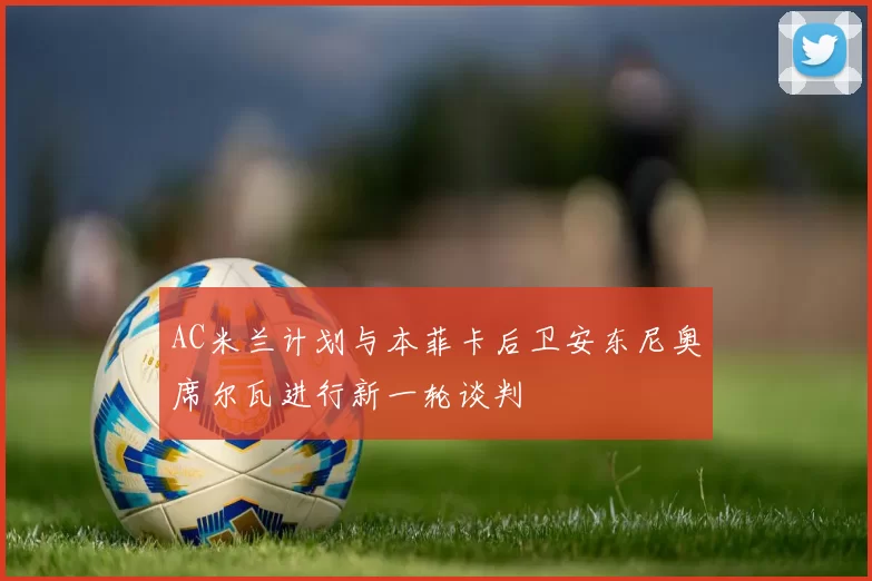 AC米兰计划与本菲卡后卫安东尼奥席尔瓦进行新一轮谈判