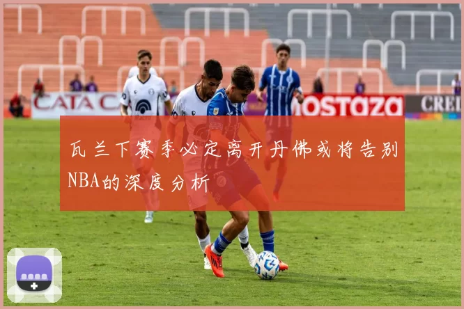 瓦兰下赛季必定离开丹佛或将告别NBA的深度分析