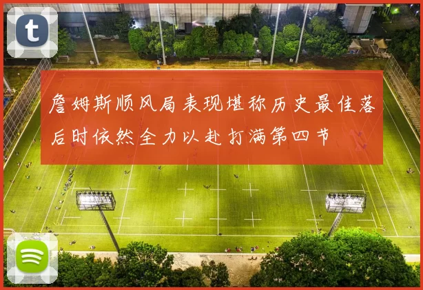 詹姆斯顺风局表现堪称历史最佳落后时依然全力以赴打满第四节