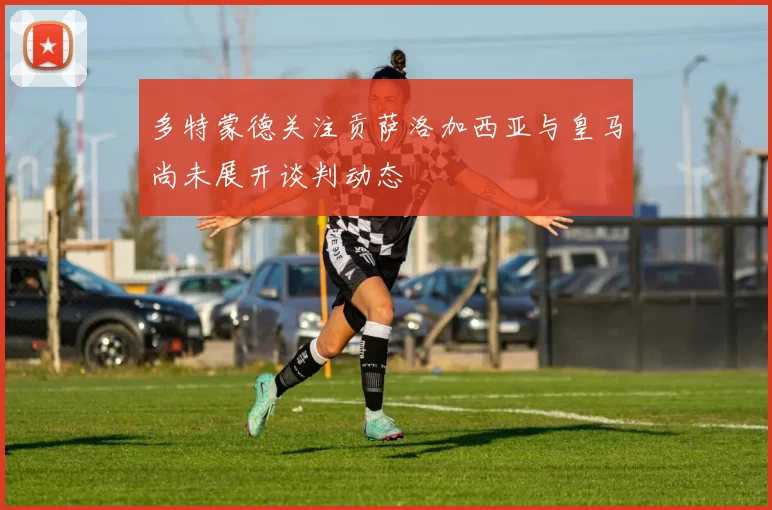 多特蒙德关注贡萨洛加西亚与皇马尚未展开谈判动态