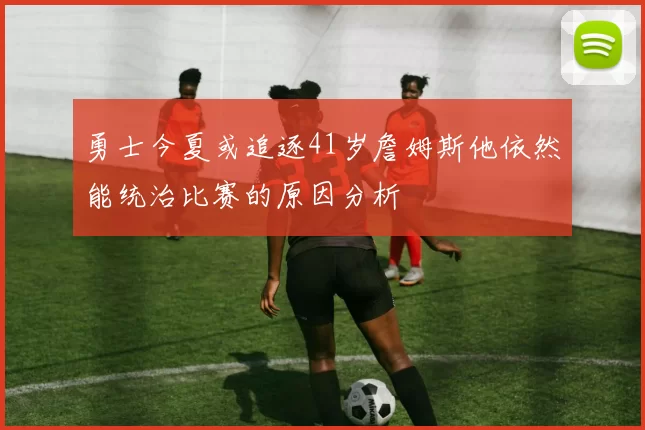 勇士今夏或追逐41岁詹姆斯他依然能统治比赛的原因分析