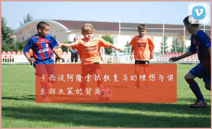卡西谈阿隆索执教皇马的理想与俱乐部决策的背离