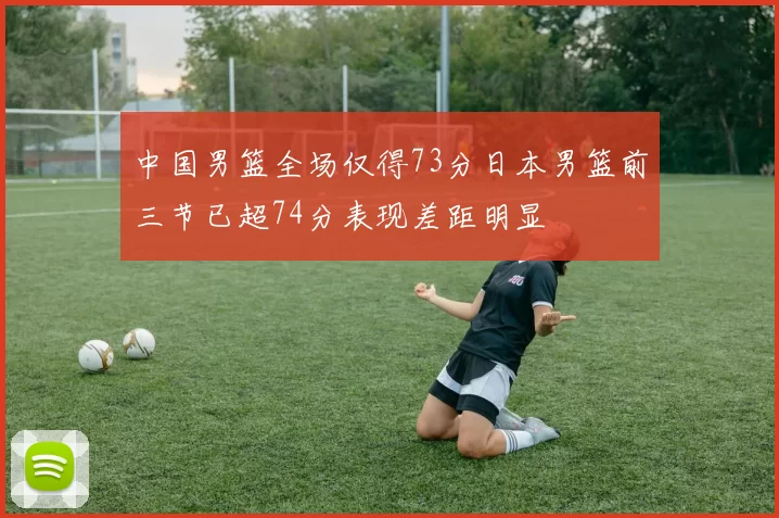 中国男篮全场仅得73分日本男篮前三节已超74分表现差距明显