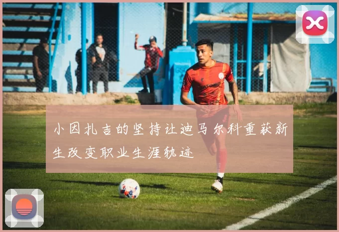 小因扎吉的坚持让迪马尔科重获新生改变职业生涯轨迹