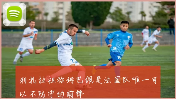 利扎拉祖称姆巴佩是法国队唯一可以不防守的前锋