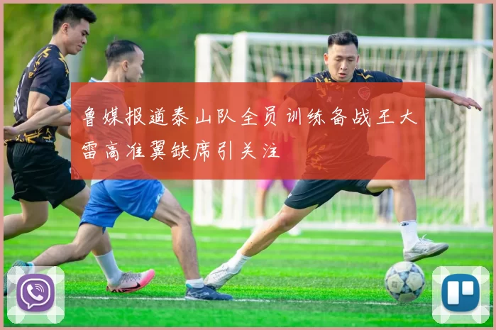 鲁媒报道泰山队全员训练备战王大雷高准翼缺席引关注