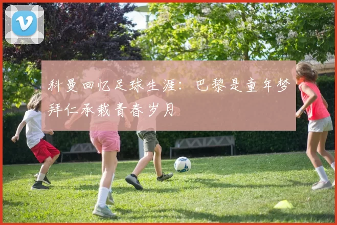 科曼回忆足球生涯：巴黎是童年梦拜仁承载青春岁月