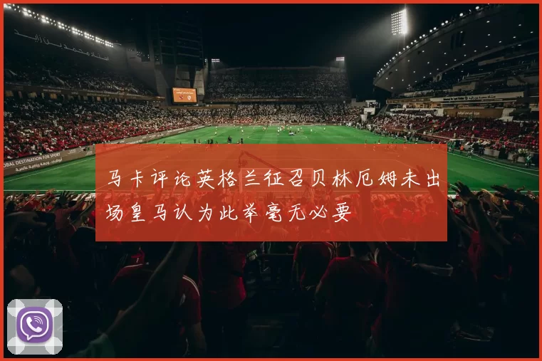 马卡评论英格兰征召贝林厄姆未出场皇马认为此举毫无必要