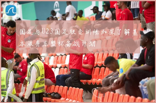 国足与U23国足联合训练加深了解基本放弃东盟杯备战计划